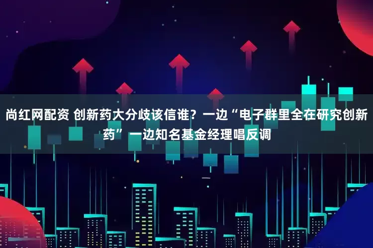 尚红网配资 创新药大分歧该信谁？一边“电子群里全在研究创新药” 一边知名基金经理唱反调