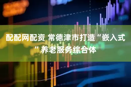 配配网配资 常德津市打造“嵌入式”养老服务综合体