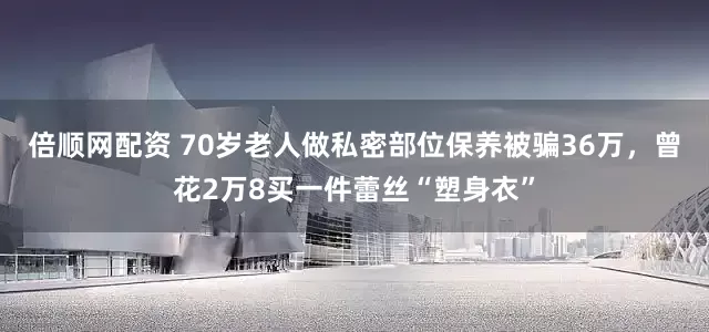 倍顺网配资 70岁老人做私密部位保养被骗36万，曾花2万8买一件蕾丝“塑身衣”