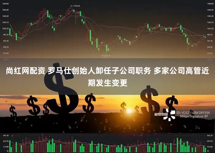 尚红网配资 罗马仕创始人卸任子公司职务 多家公司高管近期发生变更