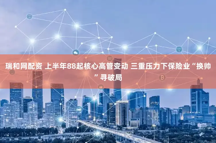 瑞和网配资 上半年88起核心高管变动 三重压力下保险业“换帅”寻破局