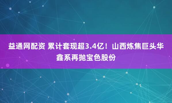 益通网配资 累计套现超3.4亿！山西炼焦巨头华鑫系再抛宝色股份