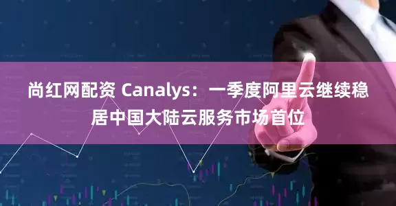 尚红网配资 Canalys：一季度阿里云继续稳居中国大陆云服务市场首位