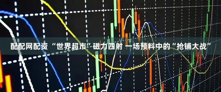 配配网配资 “世界超市”磁力四射 一场预料中的“抢铺大战”