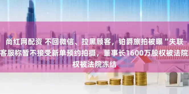 尚红网配资 不回微信、拉黑顾客，铂爵旅拍被曝“失联”！客服称暂不接受新单预约拍摄，董事长1600万股权被法院冻结