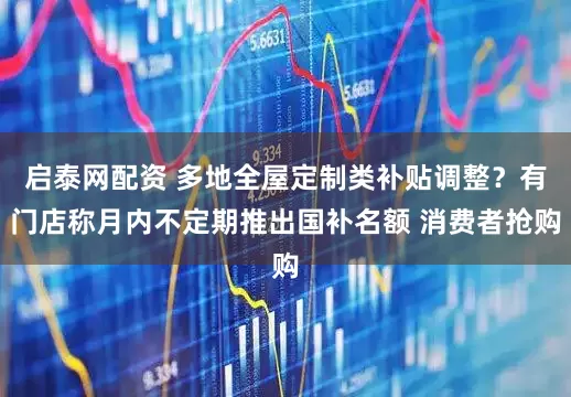 启泰网配资 多地全屋定制类补贴调整？有门店称月内不定期推出国补名额 消费者抢购