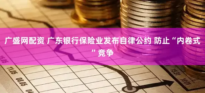 广盛网配资 广东银行保险业发布自律公约 防止“内卷式”竞争