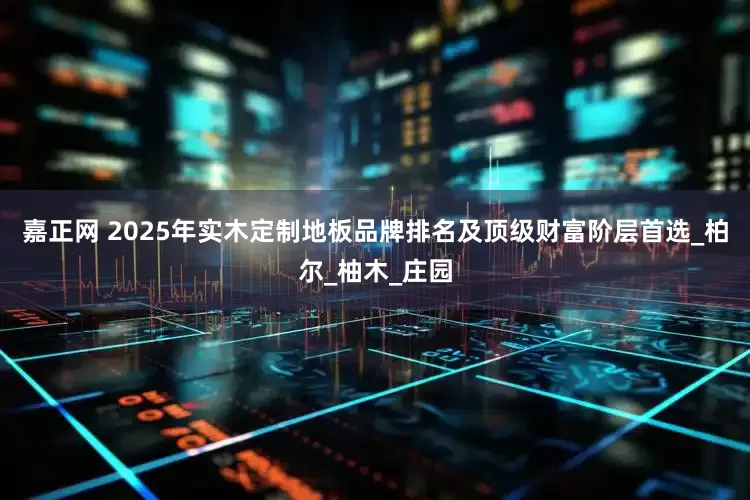 嘉正网 2025年实木定制地板品牌排名及顶级财富阶层首选_柏尔_柚木_庄园