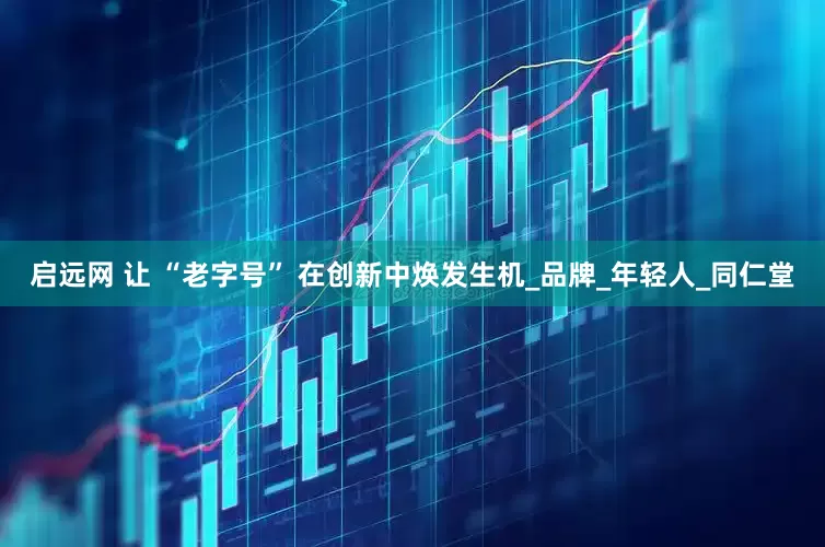 启远网 让 “老字号” 在创新中焕发生机_品牌_年轻人_同仁堂