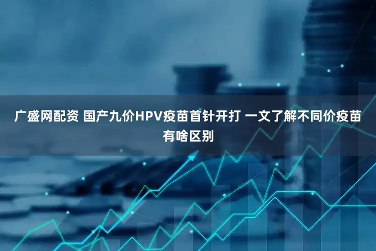 广盛网配资 国产九价HPV疫苗首针开打 一文了解不同价疫苗有啥区别