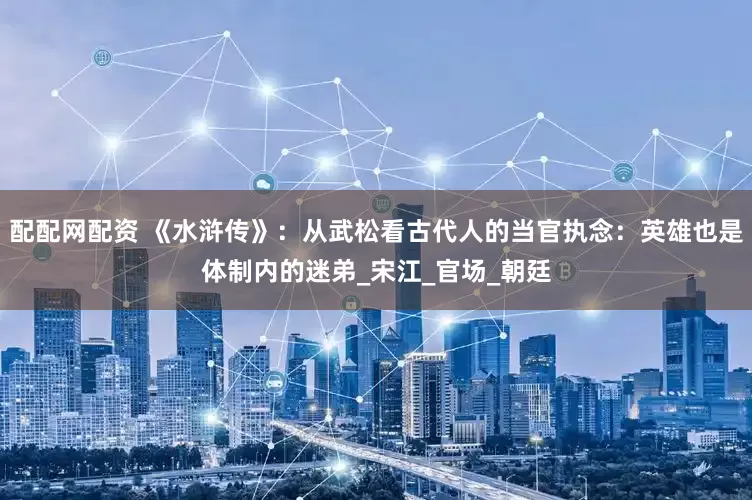 配配网配资 《水浒传》：从武松看古代人的当官执念：英雄也是体制内的迷弟_宋江_官场_朝廷