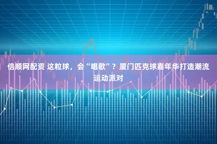 倍顺网配资 这粒球,会“唱歌”?厦门匹克球嘉年华打造潮流运动派对
