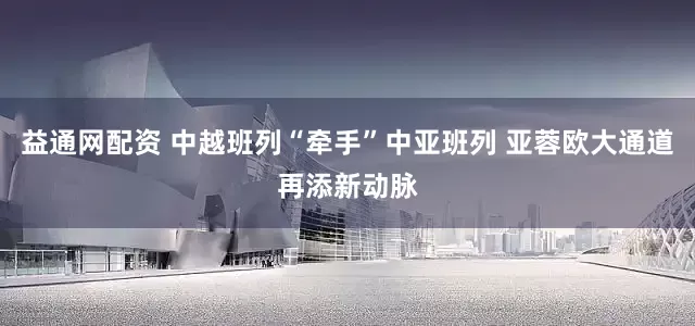 益通网配资 中越班列“牵手”中亚班列 亚蓉欧大通道再添新动脉