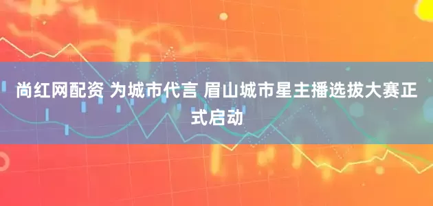尚红网配资 为城市代言 眉山城市星主播选拔大赛正式启动