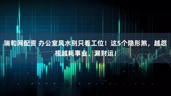 瑞和网配资 办公室风水别只看工位！这5个隐形煞，越忽视越耗事业、漏财运！