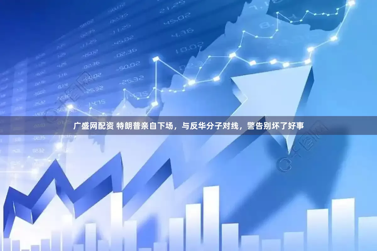 广盛网配资 特朗普亲自下场，与反华分子对线，警告别坏了好事
